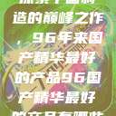 探索中国制造的巅峰之作，96年来国产精华最好的产品96国产精华最好的产品有哪些  第1张