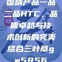 国精产品一品二品HTC，品质卓越与技术创新的完美结合三叶草gw5856  第1张