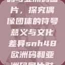 SNH48欧洲码与亚洲码图片，探究偶像团体的符号意义与文化差异snh48欧洲码和亚洲码图片对比  第1张