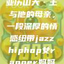 亚历山大·王与他的母亲，一段深厚的情感纽带jazzhiphop女rapper妈妈  第1张