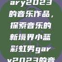 小蓝彩虹男Gary2023的音乐作品，探索音乐的新境界小蓝彩虹男gary2023的音乐作品师哥  第1张