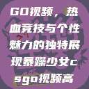 暴躁少女CSGO视频，热血竞技与个性魅力的独特展现暴躁少女csgo视频高清观看  第1张