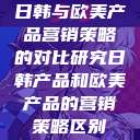 日韩与欧美产品营销策略的对比研究日韩产品和欧美产品的营销策略区别  第1张