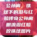 公孙离，铁球下的泪与红脸传奇公孙离眼流泪红脸咬铁球图片  第1张