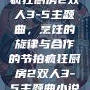 疯狂厨房2双人3-5主题曲，烹饪的旋律与合作的节拍疯狂厨房2双人3-5主题曲小说  第1张