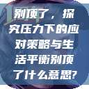 别顶了,探究压力下的应对策略与生活平衡别顶了什么意思? 第1张 别顶了,探究压力下的应对策略与生活平衡别顶了什么意思? 第1张