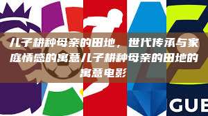 儿子耕种母亲的田地，世代传承与家庭情感的寓意儿子耕种母亲的田地的寓意电影  第1张