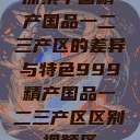 探索中国精产国品一二三产区的差异与特色999精产国品一二三产区区别视频区  第1张