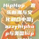 中国JazzyHipHop，音乐新潮与文化融合中国jazzyhiphop与美国hiphop的对比  第1张