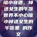 缩小奇遇，掉进女生的午饭世界不小心缩小掉进女生的午饭里 的作文  第1张