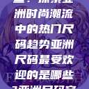 亚洲尺码最受欢迎的是哪些？探索亚洲时尚潮流中的热门尺码趋势亚洲尺码最受欢迎的是哪些?亚洲尺码穿搭指南大揭秘!  第1张