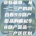 探索中国产业新篇章，从一二三产的融合看98精产国品的崛起98精产国品一二三产区区别视频  第1张