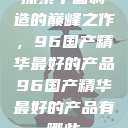 探索中国制造的巅峰之作，96国产精华最好的产品96国产精华最好的产品有哪些  第1张
