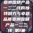 亚洲国精产品一二二线的独特魅力与卓越品质亚洲国精产品一二二线_第1集 第1张 亚洲国精产品一二二线的独特魅力与卓越品质亚洲国精产品一二二线_第1集 第1张