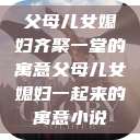 父母儿女媳妇齐聚一堂的寓意父母儿女媳妇一起来的寓意小说  第1张