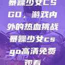 暴躁少女CSGO，游戏内外的热血挑战暴躁少女csgo高清免费观看  第1张