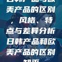 日韩产品与欧美产品的区别，风格、特点与差异分析日韩产品和欧美产品的区别知乎  第1张