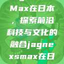 Jagnex SMax在日本，探索前沿科技与文化的融合jagnexsmax在日本哪个城市  第1张