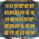 90岁肥老奶奶的时尚毛毛外套90岁肥老奶奶毛毛外套性交日母羊  第1张