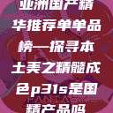 亚洲国产精华推荐单单品榜—探寻本土美之精髓成色p31s是国精产品吗  第1张