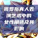 俄罗斯真人表演艺术中的女性角色及其影响  第1张