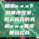 探索w.w.w下的黄皮现象，揭示背后的真相w.w.w黄皮磨菇招商  第1张