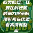 欧美乱妇，狂野在线视频的魅力探索陌陌影视在线观看高清完整版  第1张