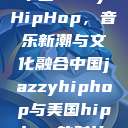 中国JazzyHipHop,音乐新潮与文化融合中国jazzyhiphop与美国hiphop的对比 第1张 中国JazzyHipHop,音乐新潮与文化融合中国jazzyhiphop与美国hiphop的对比 第1张