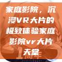 家庭影院，沉浸VR大片的极致体验家庭影院vr大片天堂  第1张