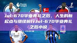 Jul-670毕业典礼之后，人生的新起点与继续前行Jul-670毕业典礼之后小说  第1张