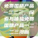 免费国精产品一二二三，探索与体验免费国精产品一二二三漫画  第1张