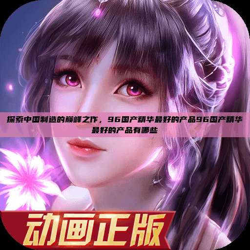探索中国制造的巅峰之作，96国产精华最好的产品96国产精华最好的产品有哪些  第1张