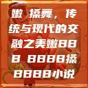 嫩槡搡舞，传统与现代的交融之美嫩BBB槡BBBB搡BBBB小说  第1张