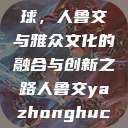 从山东走向全球，人鲁交与雅众文化的融合与创新之路人鲁交yazhonghucXX网站  第1张