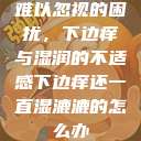 难以忽视的困扰，下边痒与湿润的不适感下边痒还一直湿漉漉的怎么办  第1张