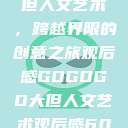 gogogo大但人文艺术，跨越界限的创意之旅观后感GOGOGO大但人文艺术观后感600字怎么写  第1张