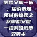 啊哈又加一指，探索未知领域的惊喜之旅啊哈又加一指啊哈微博双男主  第1张