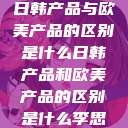 日韩产品与欧美产品的区别是什么日韩产品和欧美产品的区别是什么李思  第1张
