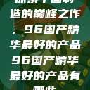 探索中国制造的巅峰之作,96国产精华最好的产品96国产精华最好的产品有哪些 第1张 探索中国制造的巅峰之作,96国产精华最好的产品96国产精华最好的产品有哪些 第1张