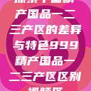 探索中国精产国品一二三产区的差异与特色999精产国品一二三产区区别视频区  第1张