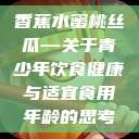 香蕉水蜜桃丝瓜—关于青少年饮食健康与适宜食用年龄的思考  第1张