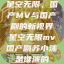 星空无限，国产MV与国产剧的新视界星空无限mv国产剧苏小沫是谁演的  第1张