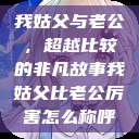 我姑父与老公，超越比较的非凡故事我姑父比老公厉害怎么称呼  第1张