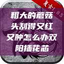粗大的蘑菇头刮得又红又肿怎么办双阳插花芯  第1张
