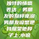 独特的情感表达，男朋友的别样宠溺男朋友说想把我腿架他脖子上,小说  第1张