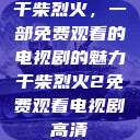 干柴烈火，一部免费观看的电视剧的魅力干柴烈火2免费观看电视剧高清  第1张