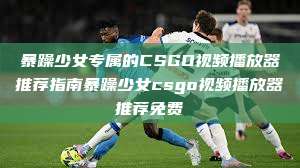 暴躁少女专属的CSGO视频播放器推荐指南暴躁少女csgo视频播放器推荐免费  第1张