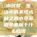 水多多，生活中的不可或缺之源水多多避孕套属于什么档次  第1张