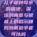 儿子耕种母亲的田地，深邃的寓意与银幕上的启示睡妈妈戴避孕套可以吗  第1张