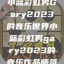 小蓝彩虹男Gary2023的音乐世界小蓝彩虹男gary2023的音乐作品师哥  第1张